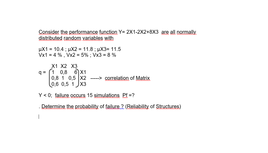 Consider the performance function Y= 2X1-2X2+8X3 are all normally
distributed random variables with
µX1 = 10.4 ; µX2 = 11.8 ; µX3= 11.5
Vx1 = 4 % , Vx2 = 5% ; Vx3 = 8 %
X1 X2 XЗ
q = (1 0,8
0,8 1 0,5 |X2 -----> correlation of Matrix
0,6 0,5 1
6X1
X3
Y < 0; failure occurs 15 şimulations Pf =?
. Determine the probability of failure ? (Reliability of Structures)
