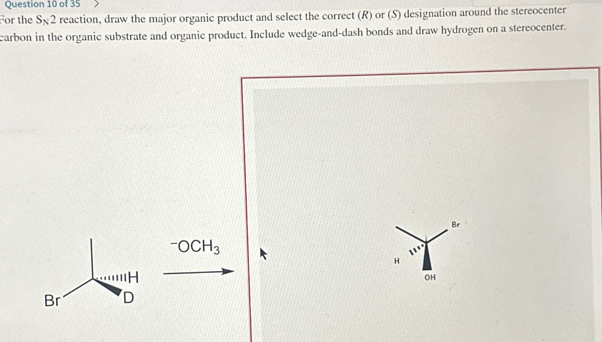 Question 10 of 35
For the SN2 reaction, draw the major organic product and select the correct (R) or (S) designation around the stereocenter
carbon in the organic substrate and organic product. Include wedge-and-dash bonds and draw hydrogen on a stereocenter.
Br
…H
TOCH 3
H
OH
Br