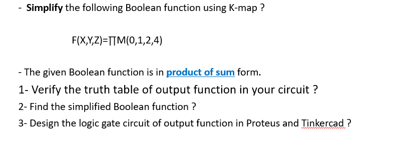 Simplify the following Boolean function using K-map ?
F(X,Y,Z)=T[M(0,1,2,4)
-The given Boolean function is in product of sum form.
1- Verify the truth table of output function in your circuit ?
2- Find the simplified Boolean function ?
3- Design the logic gate circuit of output function in Proteus and Tinkercad ?
