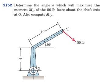 2/52 Determine the angle e which will maximize the
moment Mo of the 50-lb force about the shaft axis
at 0. Also compute Mo-
10
50 lb
30
7"
