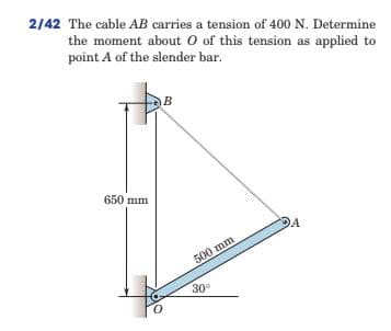 2/42 The cable AB carries a tension of 400 N. Determine
the moment about O of this tension as applied to
point A of the slender bar.
B
650 mm
500 mm
30°
