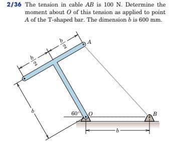 2/36 The tension in cable AB is 100 N. Determine the
moment about O of this tension as applied to point
A of the T-shaped bar. The dimension b is 600 mm.
60
B
