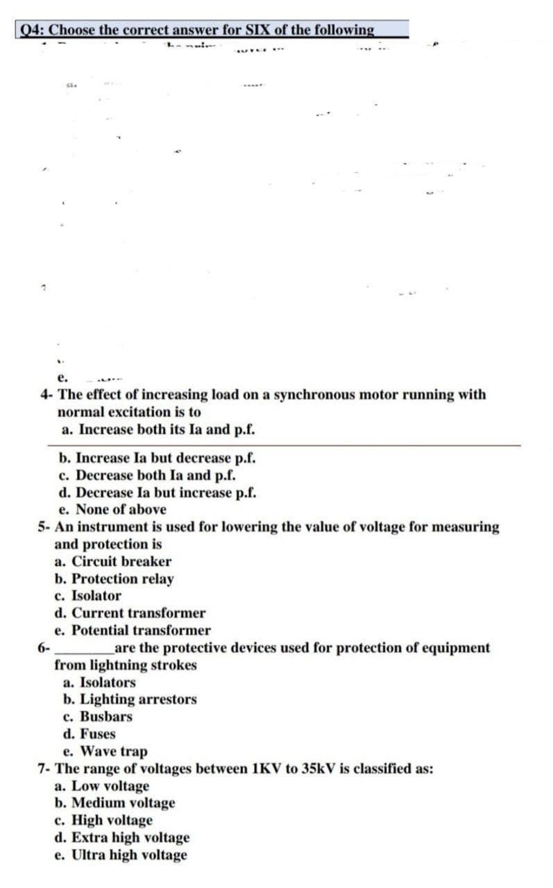 Q4: Choose the correct answer for SIX of the following
CL.
e.
4- The effect of increasing load on a synchronous motor running with
normal excitation is to
a. Increase both its Ia and p.f.
b. Increase la but decrease p.f.
c. Decrease both Ia and p.f.
d. Decrease Ia but increase p.f.
e. None of above
5- An instrument is used for lowering the value of voltage for measuring
and protection is
a. Circuit breaker
b. Protection relay
c. Isolator
d. Current transformer
e. Potential transformer
are the protective devices used for protection of equipment
from lightning strokes
a. Isolators
b. Lighting arrestors
c. Busbars
d. Fuses
e. Wave trap
7- The range of voltages between 1KV to 35kV is classified as:
a. Low voltage
b. Medium voltage
c. High voltage
d. Extra high voltage
e. Ultra high voltage
6-