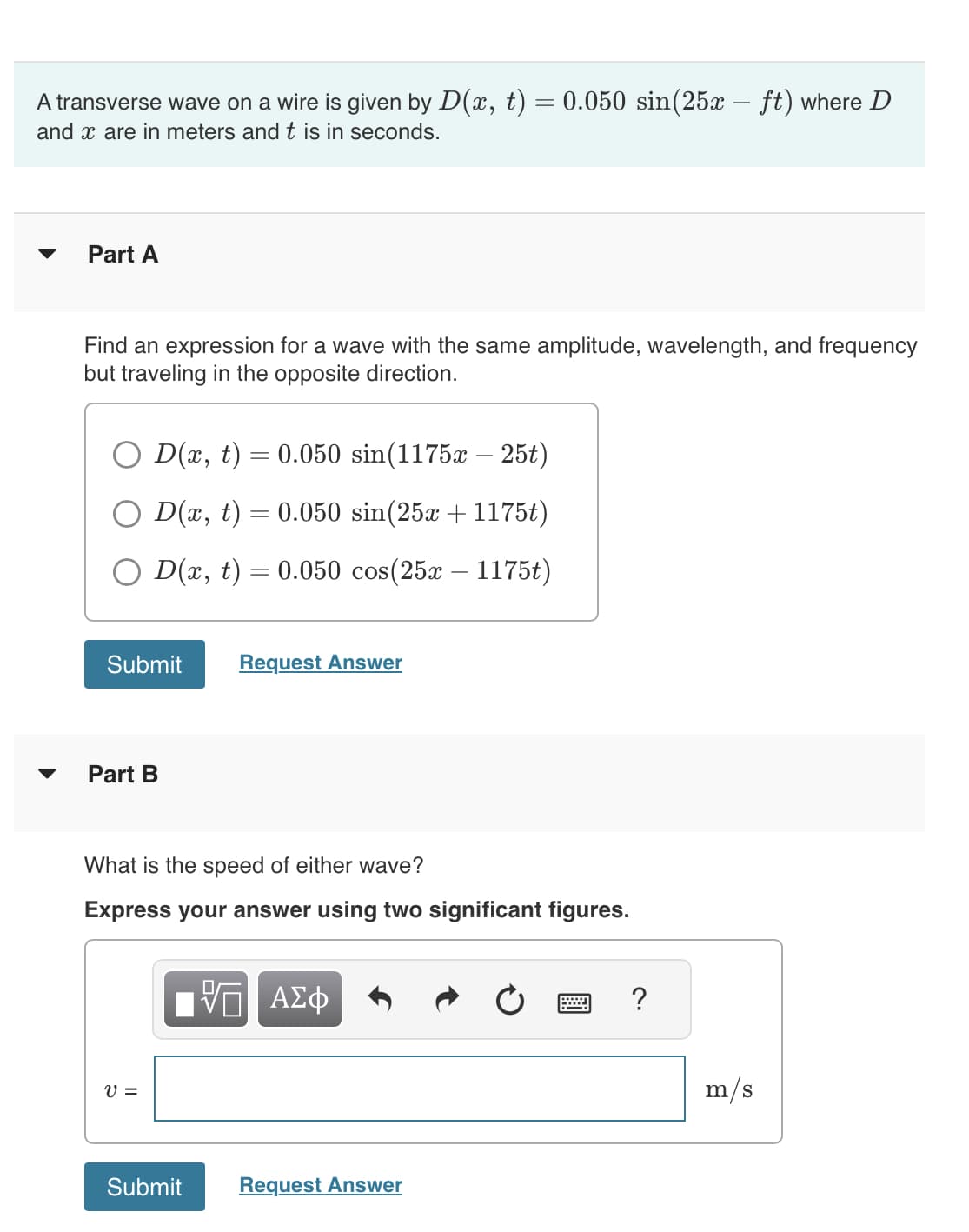 A transverse wave on a wire is given by D(x, t) = 0.050 sin(25x – ft) where D
and x are in meters and t is in seconds.
▼
Part A
Find an expression for a wave with the same amplitude, wavelength, and frequency
but traveling in the opposite direction.
=
= 0.050 sin(1175x – 25t)
0.050 sin(25x + 1175t)
D(x, t) = 0.050 cos(25x - 1175t)
D(x, t)
O D(x, t)
Submit
Part B
V =
What is the speed of either wave?
Express your answer using two significant figures.
Submit
=
Request Answer
UI
ΑΣΦ
Request Answer
?
m/s