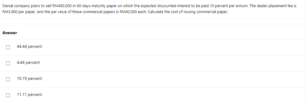 Danial company plans to sell RM400,000 in 90-days maturity paper on which the expected discounted interest to be paid 10 percent per annum. The dealer placement fee is
RM3,000 per paper, and the par value of these commercial papers is RM40,000 each. Calculate the cost of issuing commercial paper.
Answer
44.44 percent
4.44 percent
10.19 percent
11.11 percent
