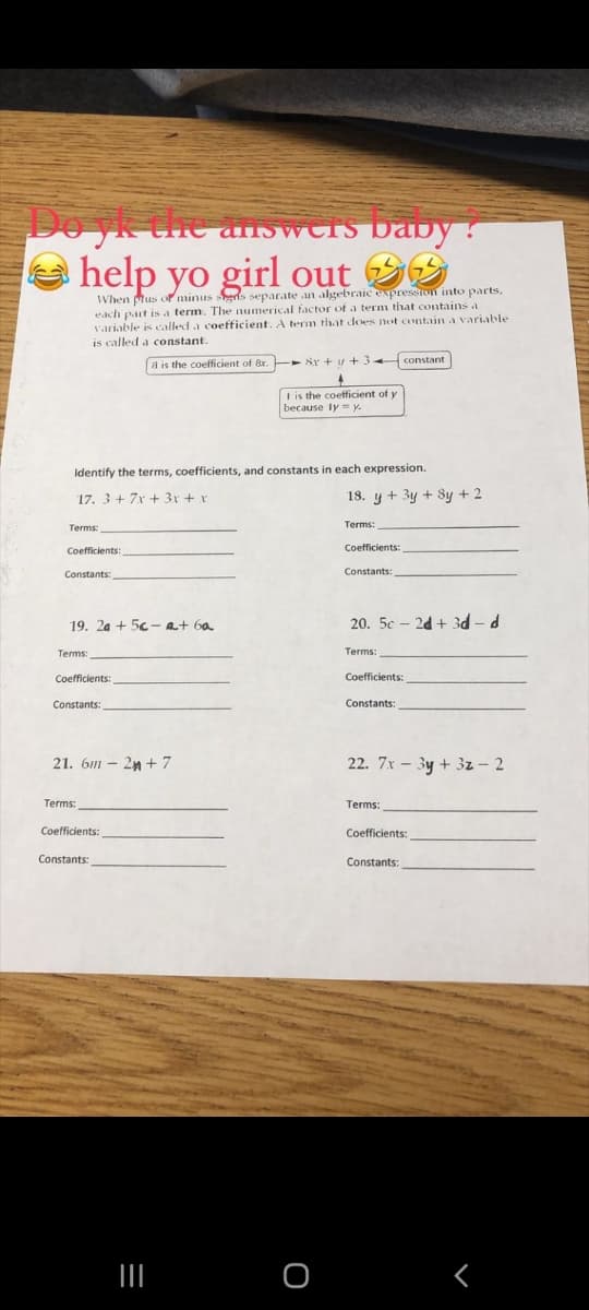 Do yk the answers baby :
yo girl out
When plus or minus eris separate an algebraic expresston into parts,
each part is a term. The numerical factor of a term that contains a
Variable is called a coefficient. A term that does not contain a variable
is called a constant.
- Sr + u+3-
constant
8 is the coefficient of 8x.
I is the coefficient of y
because ly = y.
Identify the terms, coefficients, and constants in each expression.
17. 3+ 7x + 3x + x
18. y + 3y + Sy + 2
Terms:
Terms:
Coefficients:
Coefficients:
Constants:
Constants:
19. 2a + 5c-at 6a
20. 5c – 2d + 3d- d
Terms:
Terms:
Coefficients:
Coefficients:
Constants:
Constants:
21. 6m - 2n +7
22. 7x - 3y + 3z – 2
Terms:
Terms:
Coefficients:
Coefficients:
Constants:
Constants:
