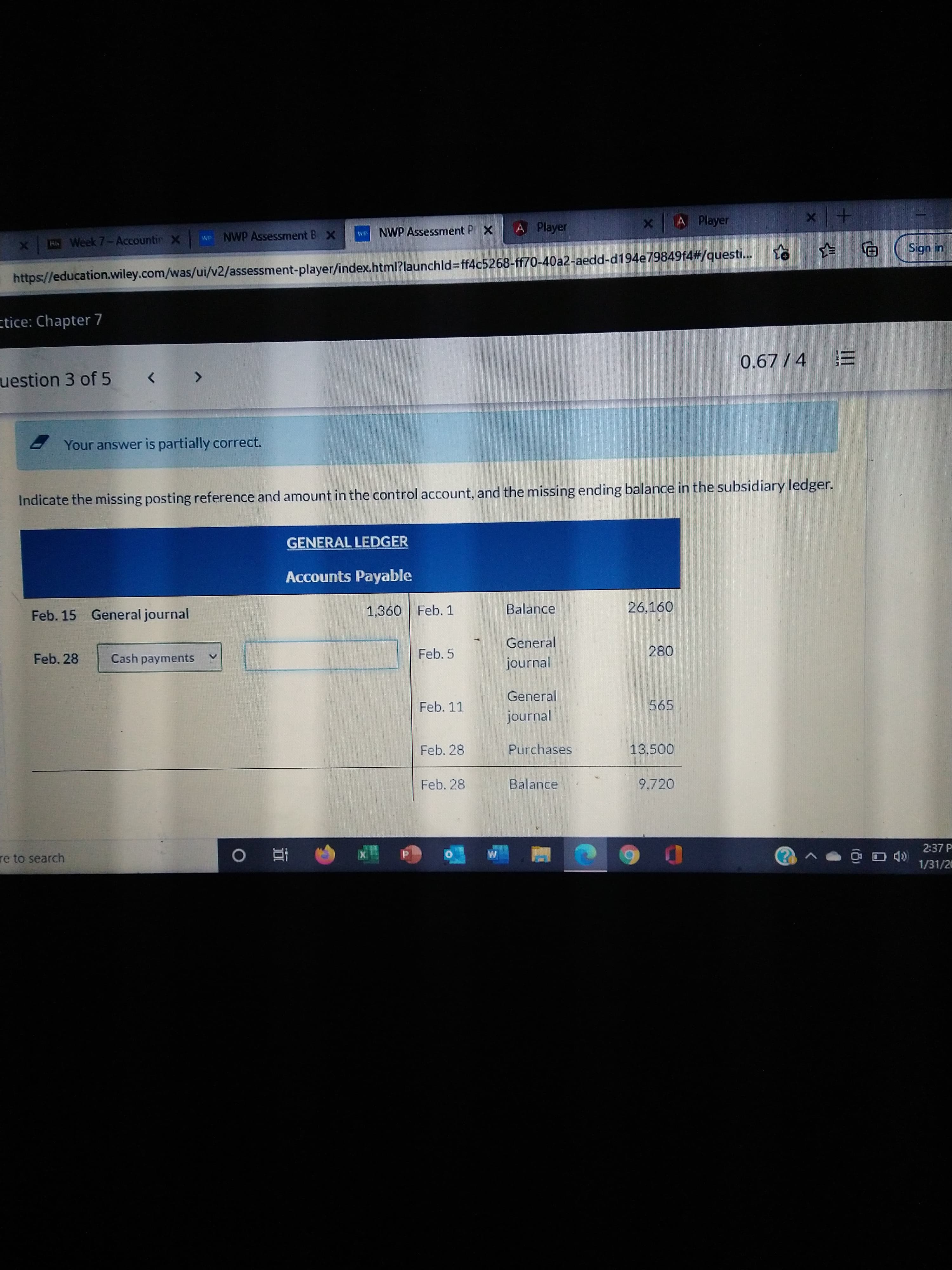 II
+1 x
Sign in
we NWP Assessment P X
A Player
A Player
Ho Week 7-Accountir X
NP NWP Assessment B X
https://education.wiley.com/was/ui/v2/assessment-player/index.html?launchld%=ff4c5268-ff70-40a2-aedd-d194e79849f4#/questi...
ctice: Chapter 7
0.67/4
uestion 3 of 5
<>
Your answer is partially correct.
Indicate the missing posting reference and amount in the control account, and the missing ending balance in the subsidiary ledger.
GENERAL LEDGER
Accounts Payable
Feb. 15 General journal
1,360 Feb. 1
Balance
26,160
General
Feb. 28
Cash payments
Feb. 5
journal
General
Feb. 11
565
journal
Feb. 28
Purchases
13,500
Feb. 28
Balance
9.720
re to search
2:37 P
直
1/31/20
