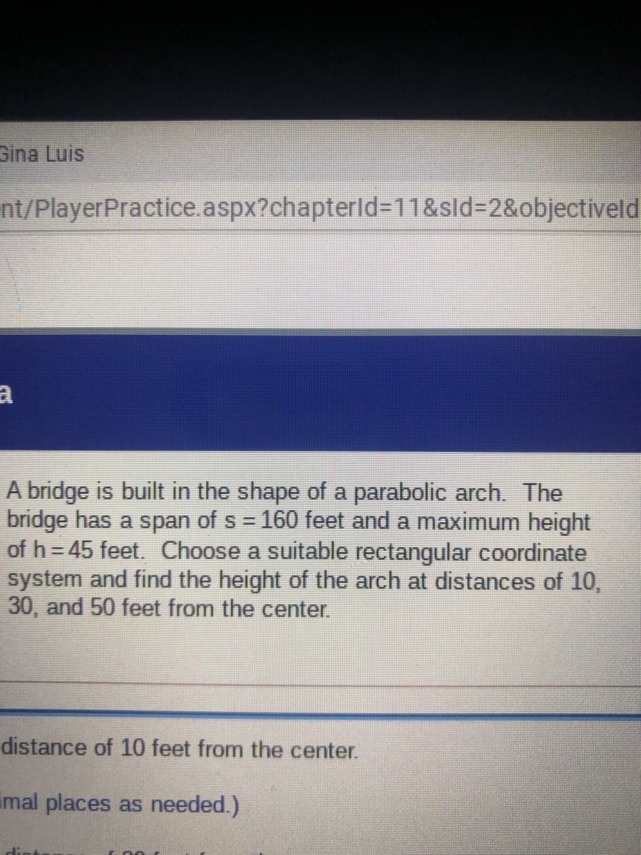 Gina Luis
nt/PlayerPractice.aspx?chapterld=11&sld=2&objectiveld
A bridge is built in the shape of a parabolic arch. The
bridge has a span of s 160 feet and a maximum height
of h = 45 feet. Choose a suitable rectangular coordinate
system and find the height of the arch at distances of 10,
30, and 50 feet from the center.
distance of 10 feet from the center.
imal places as needed.)
