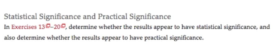 Statistical Significance and Practical Significance
In Exercises 130-200, determine whether the results appear to have statistical significance, and
also determine whether the results appear to have practical significance.
