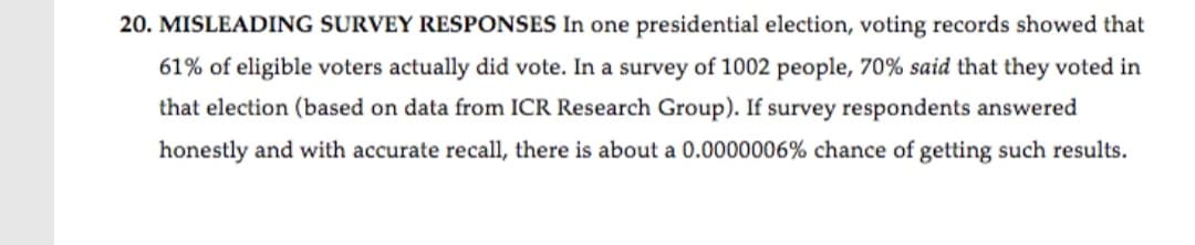 20. MISLEADING SURVEY RESPONSES In one presidential election, voting records showed that
61% of eligible voters actually did vote. In a survey of 1002 people, 70% said that they voted in
that election (based on data from ICR Research Group). If survey respondents answered
honestly and with accurate recall, there is about a 0.0000006% chance of getting such results.
