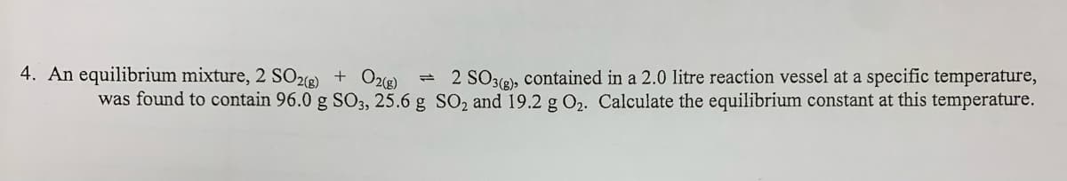 4. An equilibrium mixture, 2 SO26) + O2®)
- 2 SO3(2), contained in a 2.0 litre reaction vessel at a specific temperature,
was found to contain 96.0 g SO3, 25.6 g SO2 and 19.2 g O2. Calculate the equilibrium constant at this temperature.
