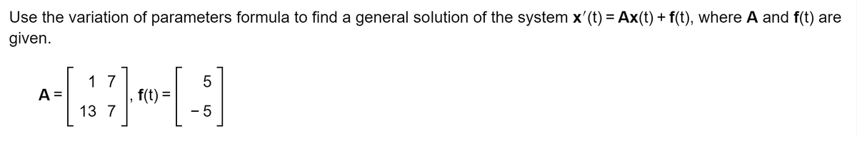 Use the variation of parameters formula to find a general solution of the system x'(t) = Ax(t) + f(t), where A and f(t) are
given.
A
1
[37]
13 7
|
f(t) =
5
- 5