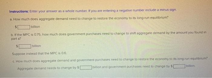 Instructions: Enter your answer as a whole number. If you are entering a negative number include a minus sign.
a. How much does aggregate demand need to change to restore the economy to its long-run equilibrium?
$
billion
b. If the MPC is 0.75, how much does government purchases need to change to shift aggregate demand by the amount you found in
part a?
billion
Suppose instead that the MPC is 0.6.
c. How much does aggregate demand and govemment purchases need to change to restore the economy to its long-run equilibrium?
billion and government purchases need to change by $
Aggregate demand needs to change by $[
billion.