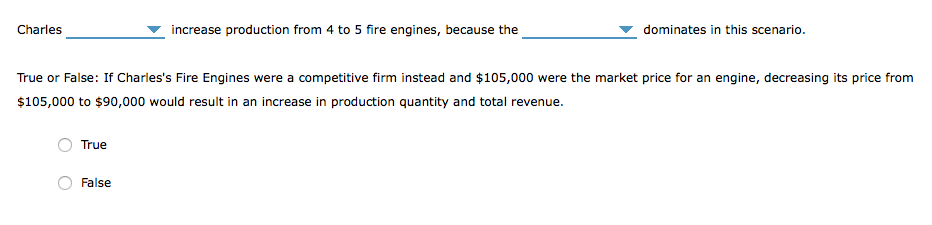 Charles
True
increase production from 4 to 5 fire engines, because the
True or False: If Charles's Fire Engines were a competitive firm instead and $105,000 were the market price for an engine, decreasing its price from
$105,000 to $90,000 would result in an increase in production quantity and total revenue.
False
dominates in this scenario.