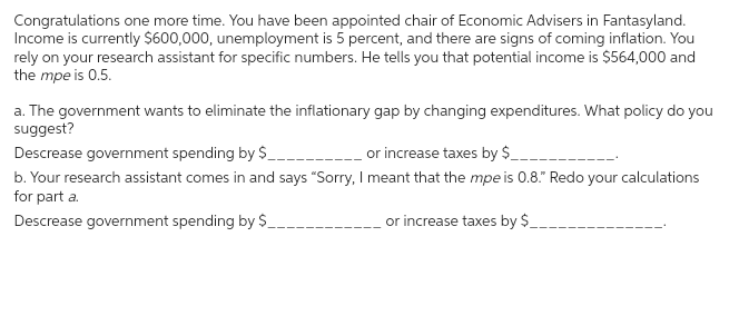 Congratulations one more time. You have been appointed chair of Economic Advisers in Fantasyland.
Income is currently $600,000, unemployment is 5 percent, and there are signs of coming inflation. You
rely on your research assistant for specific numbers. He tells you that potential income is $564,000 and
the mpe is 0.5.
a. The government wants to eliminate the inflationary gap by changing expenditures. What policy do you
suggest?
Descrease government spending by $_________________ or increase taxes by $_.
b. Your research assistant comes in and says "Sorry, I meant that the mpe is 0.8." Redo your calculations
for part a.
Descrease government spending by $
or increase taxes by $_