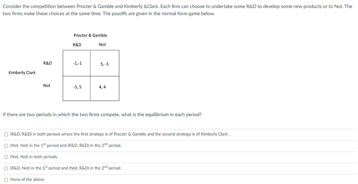 Consider the competition between Procter & Gamble and Kimberly &Clark. Each firm can choose to undertake some R&D to develop some new products or to Not. The
two firms make these choices at the same time. The payoffs are given in the normal form game below.
Procter & Gamble
R&D
Not
R&D
-1,-1
5, -5
19
Not
-5,5
4,4
Kimberly Clark
If there are two periods in which the two firms compete, what is the equilibrium in each period?
O (R&D, R&D) in both periods where the first strategy is of Procter & Gamble and the second strategy is of Kimberly Clark.
O (Not, Not) in the 1st period and (R&D, R&D) in the 2nd period.
O (Not, Not) in both periods.
O (R&D, Not) in the 1st period and (Not, R&D) in the 2nd period.
O None of the above.
