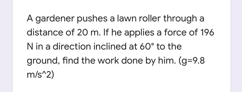 A gardener pushes a lawn roller through a
distance of 20 m. If he applies a force of 196
N in a direction inclined at 60° to the
ground, find the work done by him. (g=9.8
m/s^2)
