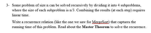 3- Some problem of size n can be solved recursively by dividing it into 4 subproblems,
where the size of each subproblem is n/3. Combining the results (at each step) requires
linear time.
Write a recurrence relation (like the one we saw for MergeSort) that captures the
running time of this problem. Read about the Master Theorem to solve the recurrence.
