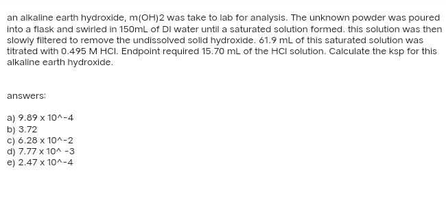 an alkaline earth hydroxide, m(OH)2 was take to lab for analysis. The unknown powder was poured
into a flask and swirled in 150mL of DI water until a saturated solution formed. this solution was then
slowly filtered to remove the undissolved solid hydroxide. 61.9 mL of this saturated solution was
titrated with 0.495 M HCI. Endpoint required 15.70 mL of the HCI solution. Calculate the ksp for this
alkaline earth hydroxide.
answers:
a) 9.89 x 10^-4
b) 3.72
c) 6.28 x 10^-2
d) 7.77 x 10^-3
e) 2.47 x 10^-4