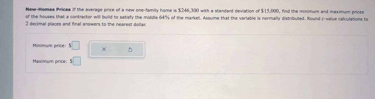 New-Homes Prices If the average price of a new one-family home is $246,300 with a standard deviation of $15,000, find the minimum and maximum prices
of the houses that a contractor will build to satisfy the middle 64% of the market. Assume that the variable is normally distributed. Round z-value calculations to
2 decimal places and final answers to the nearest dollar.
Minimum price: $
Maximum price: $
