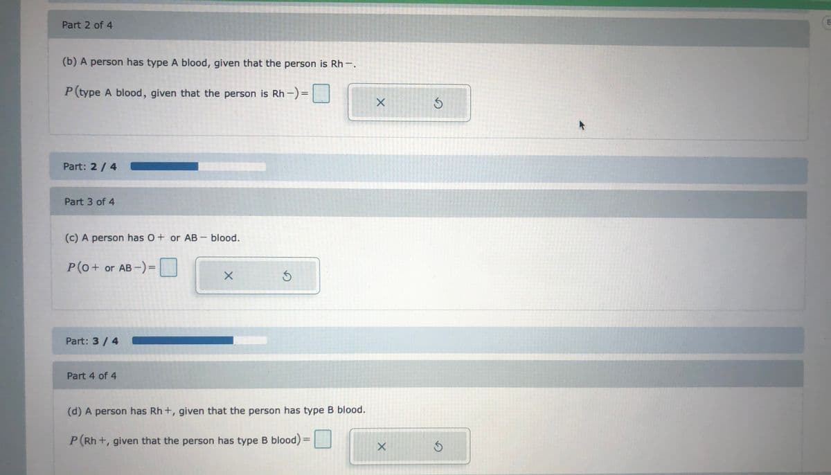 Part 2 of 4
(b) A person has type A blood, given that the person is Rh-.
P(type A blood, given that the person is Rh -)=
Part: 2/4
Part 3 of 4
(c) A person has O+ or AB- blood.
P(0+
or AB -) =|
%3D
Part: 3 / 4
Part 4 of 4
(d) A person has Rh +, given that the person has type B blood.
P(Rh +, given that the person has type B blood)
