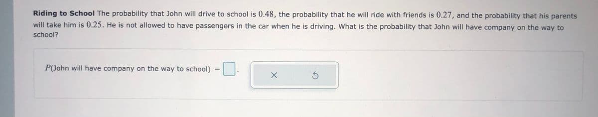 Riding to School The probability that John will drive to school is 0.48, the probability that he will ride with friends is 0.27, and the probability that his parents
will take him is 0.25. He is not allowed to have passengers in the car when he is driving. What is the probability that John will have company on the way to
school?
P(John will have company on the way to school)
