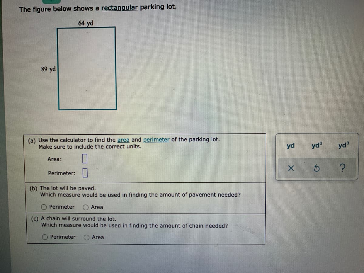 The figure below shows a rectangular parking lot.
64 yd
89 yd
(a) Use the calculator to find the area and perimeter of the parking lot.
Make sure to include the correct units.
yd?
yd3
yd
Area:
Perimeter:
(b) The lot will be paved.
Which measure would be used in finding the amount of pavement needed?
Perimeter
O Area
(c) A chain will surround the lot.
Which measure would be used in finding the amount of chain needed?
Perimeter
Area
O O
