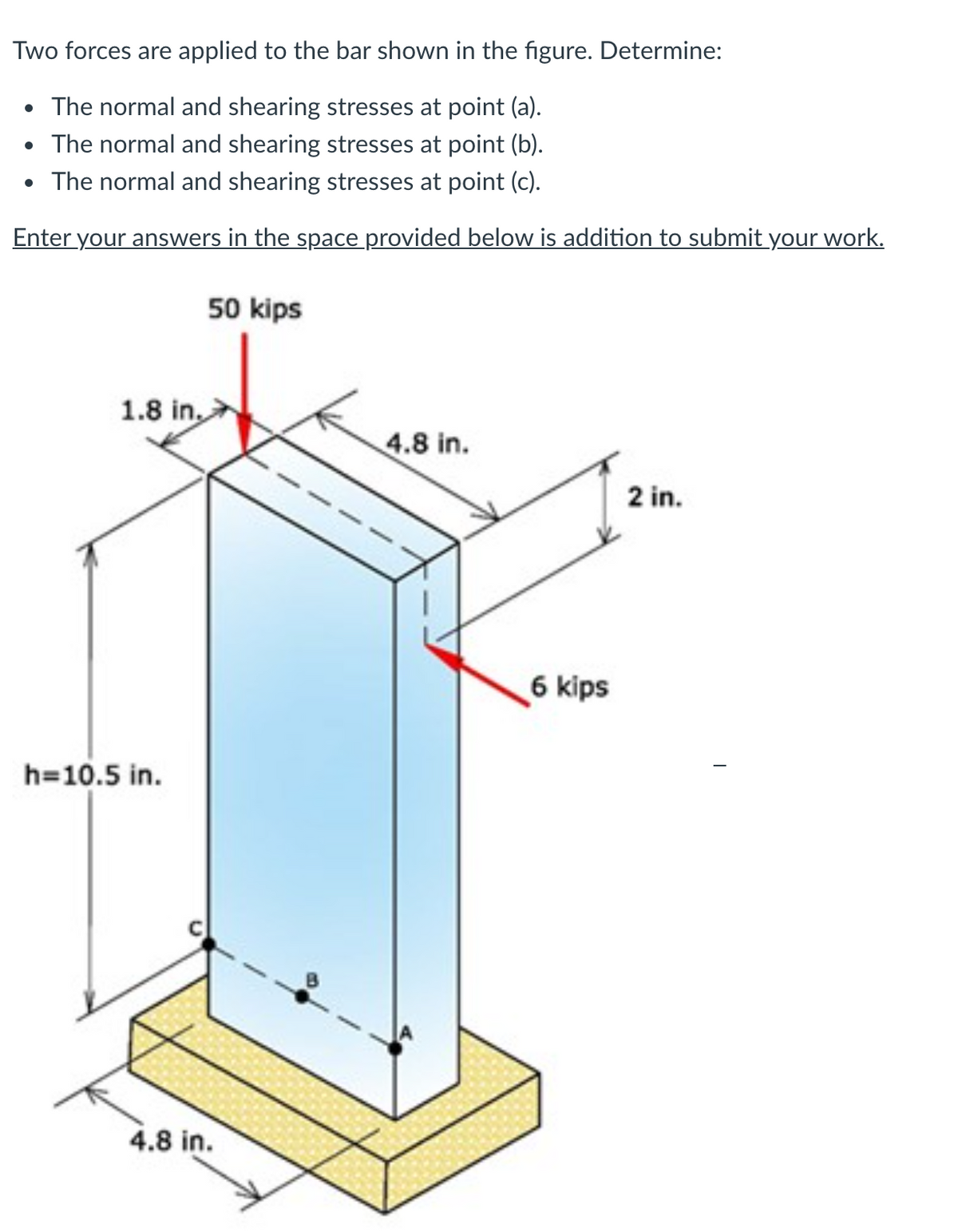 Two forces are applied to the bar shown in the figure. Determine:
The normal and shearing stresses at point (a).
• The normal and shearing stresses at point (b).
• The normal and shearing stresses at point (c).
Enter your answers in the space provided below is addition to submit your work.
50 kips
1.8 in,
4.8 in.
2 in.
6 kips
h=10.5 in.
4.8 in.
