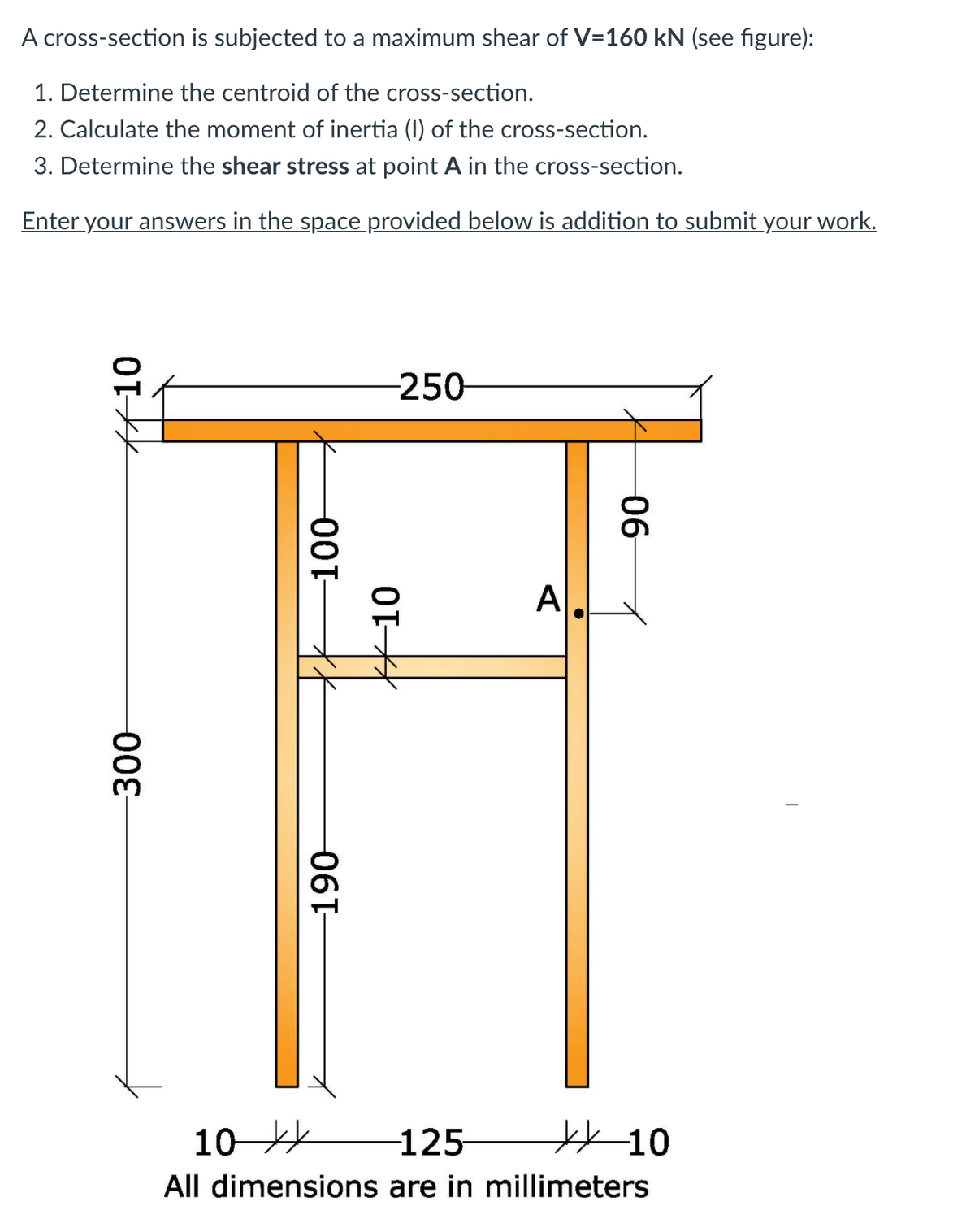 A cross-section is subjected to a maximum shear of V=160 kN (see figure):
1. Determine the centroid of the cross-section.
2. Calculate the moment of inertia (I) of the cross-section.
3. Determine the shear stress at point A in the cross-section.
Enter your answers in the space provided below is addition to submit your work.
-250-
A
10
-125 10
All dimensions are in millimeters
#10
300
00-
K10
06퍼
06
