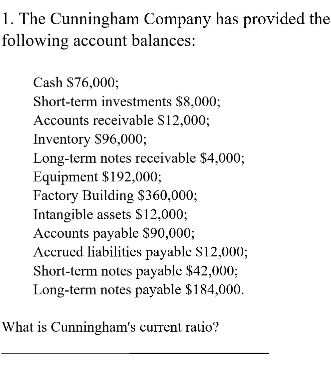 1. The Cunningham Company has provided the
following account balances:
Cash $76,000;
Short-term investments $8,00%3;
Accounts receivable $12,000;
Inventory $96,000;
Long-term notes receivable $4,000;
Equipment $192,000;
Factory Building $360,000;
Intangible assets $12,000%3;
Accounts payable $90,000%3;
Accrued liabilities payable $12,000;
Short-term notes payable $42,000;
Long-term notes payable $184,000.
What is Cunningham's current ratio?
