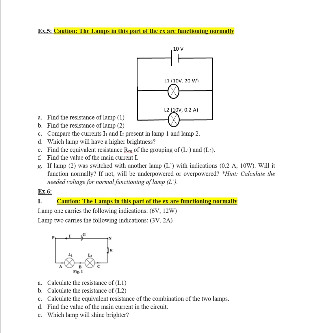 Ex.5: Caution: The Lamps in this part of the ex are functioning normally
10 V
L1 (10V. 20 Ww)
L2 (10V, 0.2 A)
a. Find the resistance of lamp (1)
b. Find the resistance of lamp (2)
c. Compare the curr
d. Which lamp will have a higher brightness?
e. Find the equivalent resistance Reg of the grouping of (L1) and (L2).
f. Find the value of the main current I.
g. If lamp (2) was switched with another lamp (L’) with indications (0.2 A, 10W). Will it
function normally? If not, will be underpowered or overpowered? *Hint: Calculate the
needed voltage for normal functioning of lamp (L').
Ex.6:
Ii and I2 present in lamp 1 and lamp 2.
I.
Caution: The Lamps in this part of the ex are functioning normally
Lamp one carries the following indications: (6V, 12W)
Lamp two carries the following indications: (3V, 2A)
Pa
L;
B
Fig. 1
a. Calculate the resistance of (L1)
b. Calculate the resistance of (L2)
c. Calculate the equivalent resistance of the combination of the two lamps.
d. Find the value of the main current in the circuit.
e. Which lamp will shine brighter?
