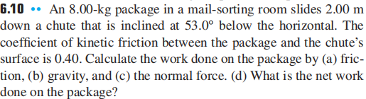 6.10 •• An 8.00-kg package in a mail-sorting room slides 2.00 m
down a chute that is inclined at 53.0° below the horizontal. The
coefficient of kinetic friction between the package and the chute's
surface is 0.40. Calculate the work done on the package by (a) fric-
tion, (b) gravity, and (c) the normal force. (d) What is the net work
done on the package?
