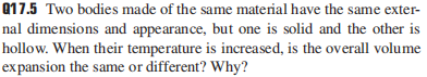 Q17.5 Two bodies made of the same material have the same exter-
nal dimensions and appearance, but one is solid and the other is
hollow. When their temperature is increased, is the overall volume
expansion the same or different? Why?
