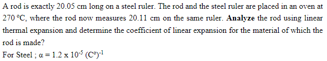 A rod is exactly 20.05 cm long on a steel ruler. The rod and the steel ruler are placed in an oven at
270 °C, where the rod now measures 20.11 cm on the same ruler. Analyze the rod using linear
thermal expansion and determine the coefficient of linear expansion for the material of which the
rod is made?
For Steel ; a = 1.2 x 105 (C°)!
