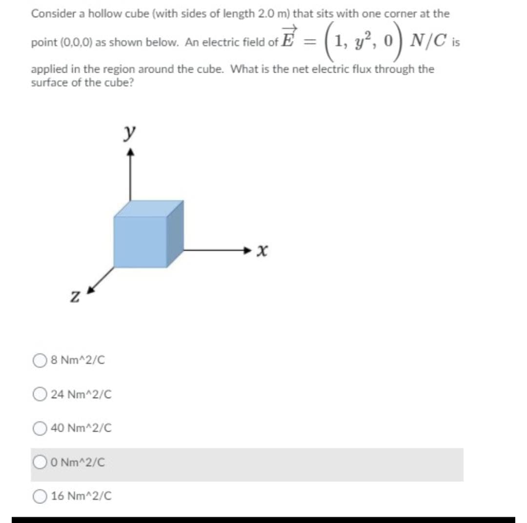 Consider a hollow cube (with sides of length 2.0 m) that sits with one corner at the
point (0.0.0)0 s howm below. An electric feld of E = ( 1, y², o) N/C is
%3D
applied in the region around the cube. What is the net electric flux through the
surface of the cube?
y
8 Nm^2/C
24 Nm^2/C
40 Nm^2/C
OO Nm^2/C
16 Nm^2/C
