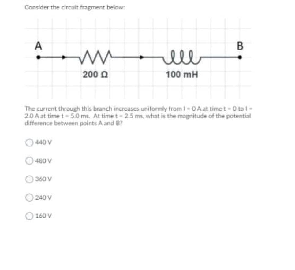 Consider the circuit fragment below:
A
ell
200 0
100 mH
The current through this branch increases uniformly from I-0A at time t 0 to I-
2.0 A at time t 5.0 ms. At time t-25 ms, what is the magnitude of the potential
difference between points A and B?
440 V
480 V
360 V
240 V
160 V
B
