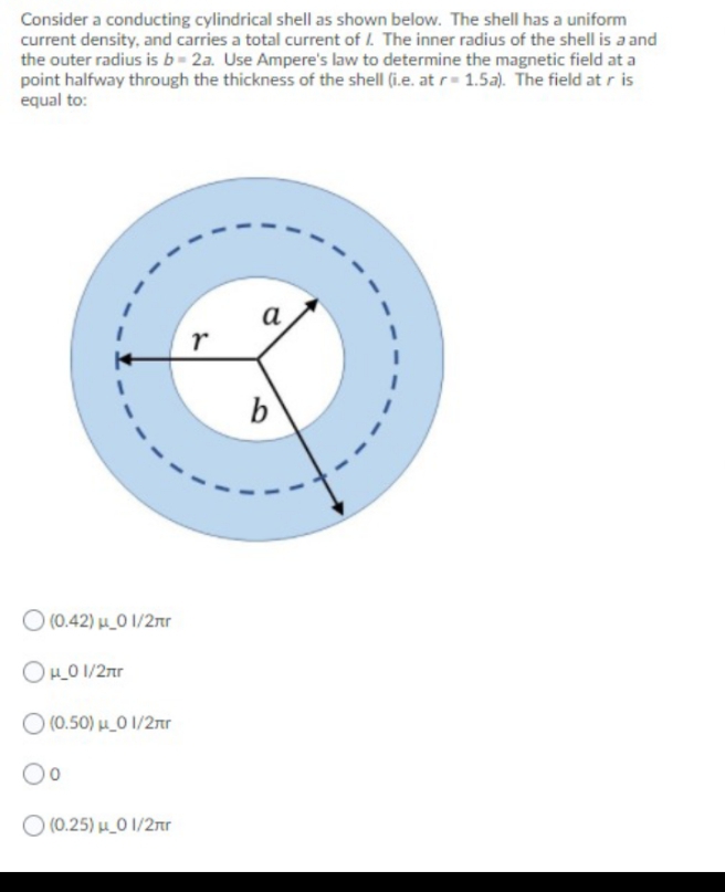 Consider a conducting cylindrical shell as shown below. The shell has a uniform
current density, and carries a total current of I. The inner radius of the shell is a and
the outer radius is b= 2a. Use Ampere's law to determine the magnetic field at a
point halfway through the thickness of the shell (i.e. at r= 1.5a). The field at r is
equal to:
а
b
O (0.42) µ_0 1/2r
OHO 1/2nr
O (0.50) H_0 1/2nr
O (0.25) HO 1/2nr
