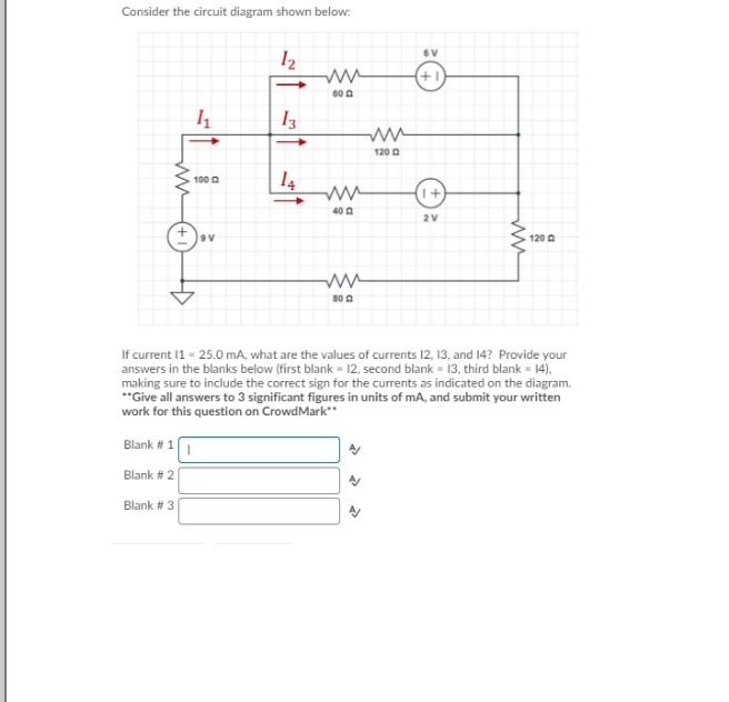 Consider the circuit diagram shown below:
Iz
6V
120a
| 14
100 0
40 0
2V
120 A
If current 1 - 25.0 mA, what are the values of currents 12, 13, and 14? Provide your
answers in the blanks below (first blank = 12, second blank = 13, third blank - 14),
making sure to include the correct sign for the currents as indicated on the diagram.
**Give all answers to 3 significant figures in units of mA, and submit your written
work for this question on CrowdMark"
Blank # 1
Blank # 2
Blank # 3
