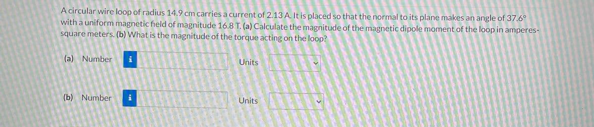 A circular wire loop of radius 14.9 cm carries a current of 2.13 A. It is placed so that the normal to its plane makes an angle of 37.6°
with a uniform magnetic field of magnitude 16.8 T. (a) Calculate the magnitude of the magnetic dipole moment of the loop in amperes-
square meters. (b) What is the magnitude of the torque acting on the loop?
(a) Number i
(b) Number i
Units
Units