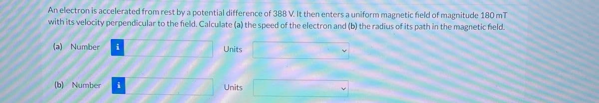 An electron is accelerated from rest by a potential difference of 388 V. It then enters a uniform magnetic field of magnitude 180 mT
with its velocity perpendicular to the field. Calculate (a) the speed of the electron and (b) the radius of its path in the magnetic field.
(a) Number
(b) Number
UL
Units
Units