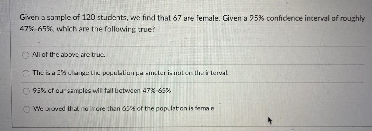 Given a sample of 120 students, we find that 67 are female. Given a 95% confidence interval of roughly
47%-65%, which are the following true?
All of the above are true.
The is a 5% change the population parameter is not on the interval.
95% of our samples will fall between 47%-65%
We proved that no more than 65% of the population is female.
