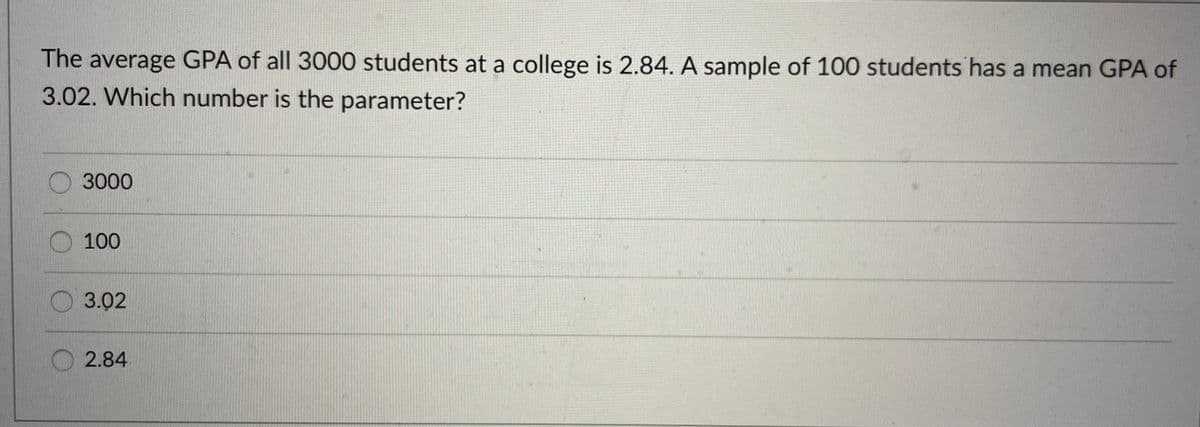 The average GPA of all 3000 students at a college is 2.84. A sample of 100 students has a mean GPA of
3.02. Which number is the parameter?
O 3000
100
3.02
2.84
