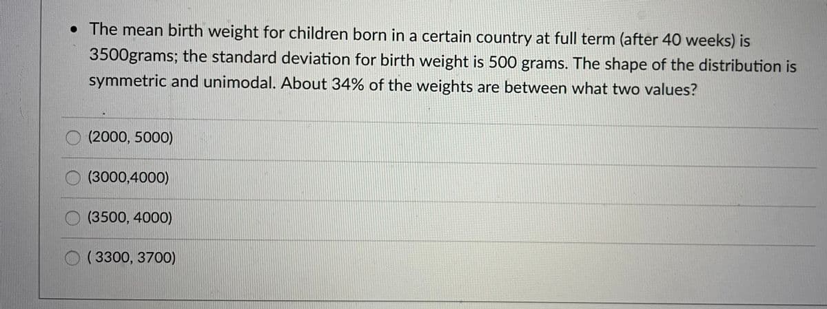 • The mean birth weight for children born in a certain country at full term (after 40 weeks) is
3500grams; the standard deviation for birth weight is 500 grams. The shape of the distribution is
symmetric and unimodal. About 34% of the weights are between what two values?
(2000, 5000)
(3000,4000)
(3500, 4000)
( 3300, 3700)
