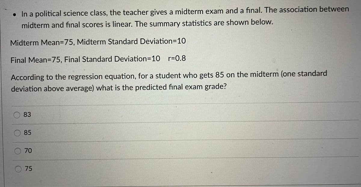 • In a political science class, the teacher gives a midterm exam and a final. The association between
midterm and final scores is linear. The summary statistics are shown below.
Midterm Mean=75, Midterm Standard Deviation=10
Final Mean=75, Final Standard Deviation=10 r=0.8
According to the regression equation, for a student who gets 85 on the midterm (one standard
deviation above average) what is the predicted final exam grade?
83
85
70
75
