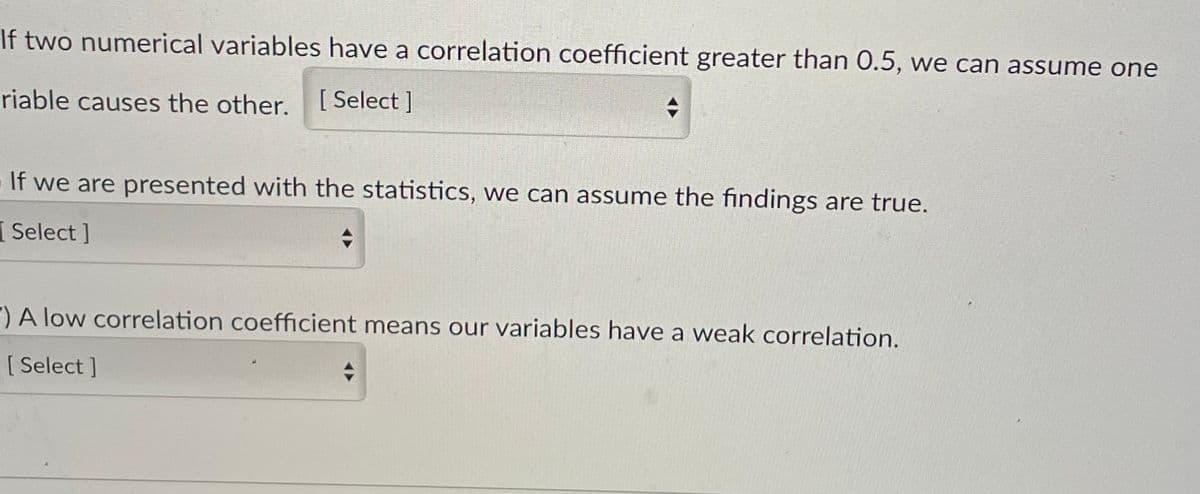 If two numerical variables have a correlation coefficient greater than 0.5, we can assume one
riable causes the other. [Select ]
If we are presented with the statistics, we can assume the findings are true.
Select ]
") A low correlation coefficient means our variables have a weak correlation.
[ Select ]
