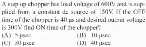 A step up chopper has load voltage of 600V and is sup-
plied from a constant de source of 150V. If the OFF
time of the chopper is 40 us and desired output voltage
is 300V find ON time of the chopper?
(A) 5 µsec
(C) 30 μsec
(B) 10 μsec
(D) 40 usec