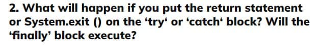 2. What will happen if you put the return statement
or System.exit () on the 'try' or 'catch' block? Will the
'finally' block execute?