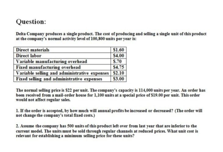 Question:
Delta Company produces a single product. The cost of producing and selling a single unit of this product
at the company's normal activity level of 100,800 units per year is:
Direct materials
$1.60
Direct labor
$4.00
Variable manufacturing overhead
$.70
Fixed manufacturing overhead
$4.75
Variable selling and administrative expenses $2.10
Fixed selling and administrative expenses
$3.00
The normal selling price is $22 per unit. The company's capacity is 114,000 units per year. An order has
been received from a mail-order house for 1,100 units at a special price of $19.00 per unit. This order
would not affect regular sales.
1. If the order is accepted, by how much will annual profits be increased or decreased? (The order will
not change the company's total fixed costs.)
2. Assume the company has 500 units of this product left over from last year that are inferior to the
current model. The units must be sold through regular channels at reduced prices. What unit cost is
relevant for establishing a minimum selling price for these units?