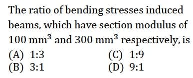 The ratio of bending stresses induced
beams, which have section modulus of
100 mm3 and 300 mm3 respectively, is
(A) 1:3
(В) 3:1
(C) 1:9
(D) 9:1
