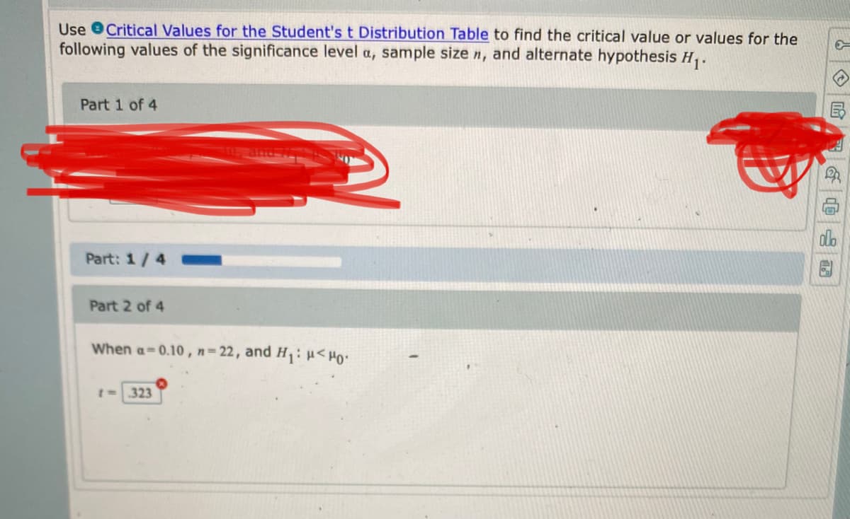 **Using the Student's t Distribution Table for Critical Values**

**Objective:**
To find the critical value or values for the given values of the significance level \(\alpha\), sample size \(n\), and alternate hypothesis \(H_1\).

**Step-by-Step Solution:**

---

**Part 1 of 4: [Content Redacted]**

---

**Part 2 of 4:**

Given:

- Significance level (\(\alpha\)) = 0.10
- Sample size (\(n\)) = 22
- Alternate hypothesis (\(H_1\)): \(\mu < \mu_0\)

To find the critical t-value:

Locate the corresponding t-value from the Student's t Distribution Table.

- Calculated t-value: \( t = -1.323 \)

A progress bar showing the current completion status of the task is:

- Part 1/4 is 25% complete.

This basic indication assists users in tracking their progress through the parts of the task.

---

**How to Read Critical t-Values:**

For further details on extracting t-values from the table, you may follow these steps:

1. Determine degrees of freedom (df). For sample size (\(n\)) = 22, degrees of freedom (df) = (\(n - 1\)) = 21.
2. Identify the appropriate significance level (\(\alpha\)) for a one-tailed test since \( H_1 \) specifies direction (\(\mu < \mu_0\)).
3. Use the Student's t Distribution Table to find the corresponding t-value by matching df=21 and \(\alpha = 0.10\).

By completing these steps, we understand the statistical significance and the critical points related to our hypothesis testing.

**Additional Notes:**

Use this guide to interpret values and ensure accurate application in hypothesis testing scenarios. For complex cases, reference textbooks or consult tutorials for detailed methodologies.